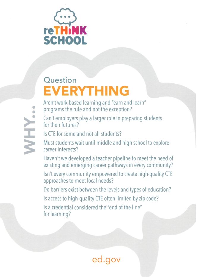 Back of card  Rethink School Question Everything  Why...  Aren't work-based learning and "earn and learn" programs the rule and not the exception? Can't employers play a larger role in preparing students for their futures? Is CTE for some and not all students? Must students wait until middle and high school to explore career interests? Haven't we developed a teacher pipeline to meet the needs of existing and emerging career pathways in every community? Isn't every community empowered to create high-quality CTE approaches to meet local needs? Do barriers exist between the levels and types of education? Is access to high-quality CTE often limited by zip code? Is a credential considered the "end of the line" for learning?